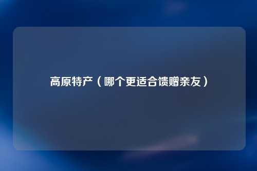 高原特产（哪个更适合馈赠亲友）