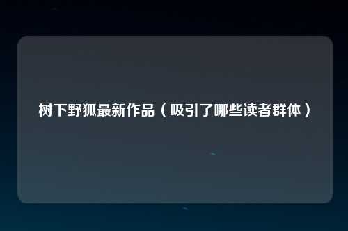 树下野狐最新作品（吸引了哪些读者群体）
