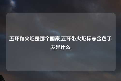 五环和火炬是哪个国家,五环带火炬标志金色手表是什么