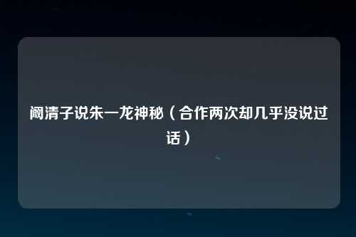 阚清子说朱一龙神秘（合作两次却几乎没说过话）