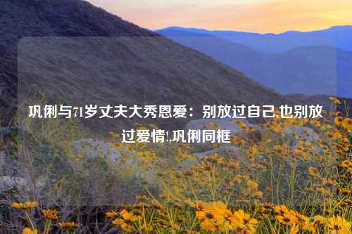 巩俐与71岁丈夫大秀恩爱：别放过自己,也别放过爱情!,巩俐同框