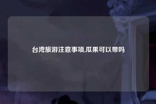 台湾旅游注意事项,瓜果可以带吗