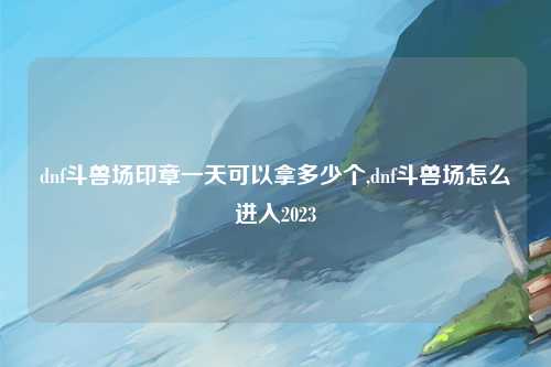 dnf斗兽场印章一天可以拿多少个,dnf斗兽场怎么进入2023