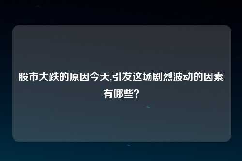 股市大跌的原因今天,引发这场剧烈波动的因素有哪些？