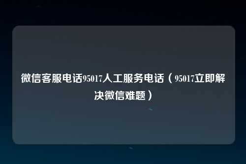 微信客服电话95017人工服务电话（95017立即解决微信难题）