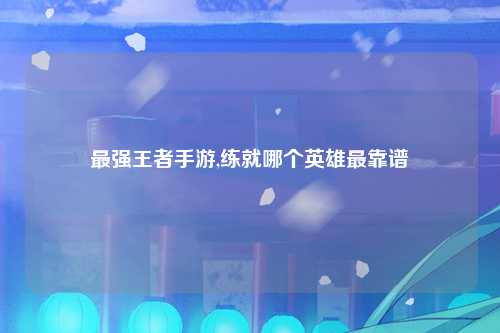 最强王者手游,练就哪个英雄最靠谱