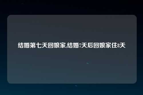 结婚第七天回娘家,结婚7天后回娘家住8天