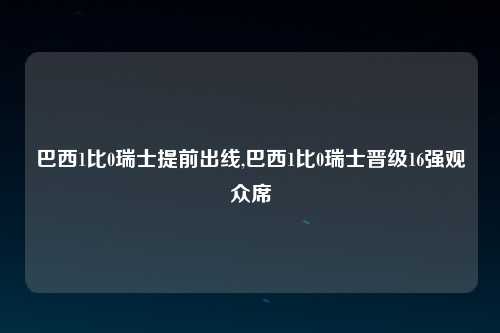 巴西1比0瑞士提前出线,巴西1比0瑞士晋级16强观众席