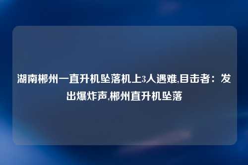 湖南郴州一直升机坠落机上3人遇难,目击者：发出爆炸声,郴州直升机坠落