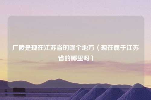 广陵是现在江苏省的哪个地方（现在属于江苏省的哪里呀）