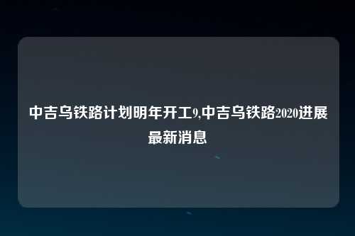 中吉乌铁路计划明年开工9,中吉乌铁路2020进展最新消息