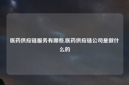 医药供应链服务有哪些,医药供应链公司是做什么的