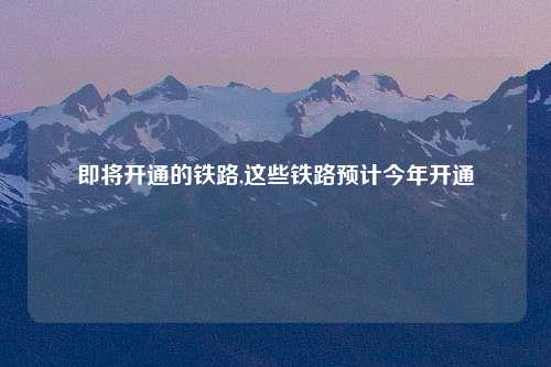 即将开通的铁路,这些铁路预计今年开通