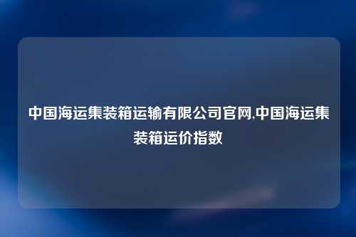 中国海运集装箱运输有限公司官网,中国海运集装箱运价指数