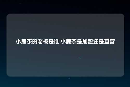 小鹿茶的老板是谁,小鹿茶是加盟还是直营