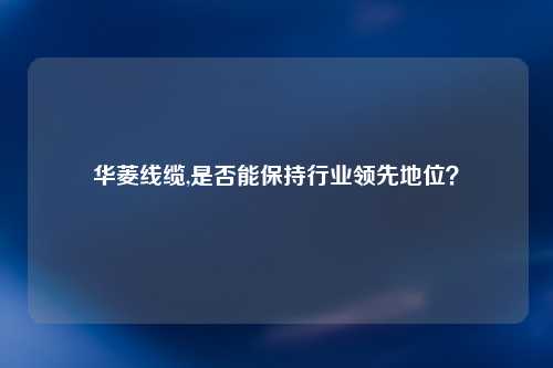 华菱线缆,是否能保持行业领先地位？