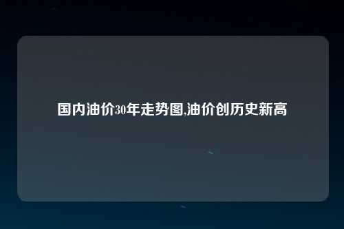 国内油价30年走势图,油价创历史新高