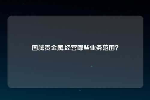 国腾贵金属,经营哪些业务范围？