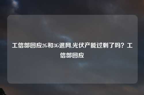 工信部回应2G和3G退网,光伏产能过剩了吗？工信部回应