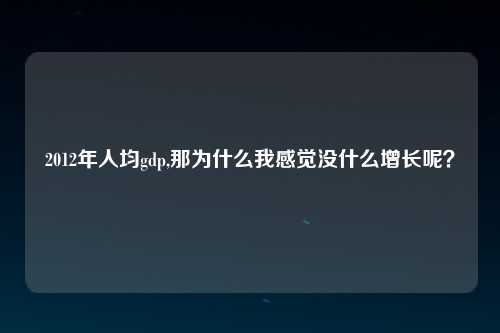 2012年人均gdp,那为什么我感觉没什么增长呢？