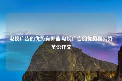 电视广告的优势有哪些,电视广告的优势和劣势英语作文