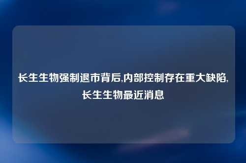 长生生物强制退市背后,内部控制存在重大缺陷,长生生物最近消息