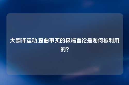 大翻译运动,歪曲事实的极端言论是如何被利用的？