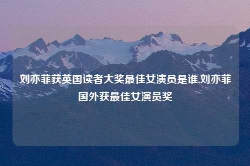 刘亦菲获英国读者大奖最佳女演员是谁,刘亦菲国外获最佳女演员奖