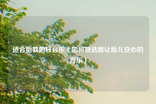 适合胎教的轻音乐（如何挑选能让胎儿安心的音乐）