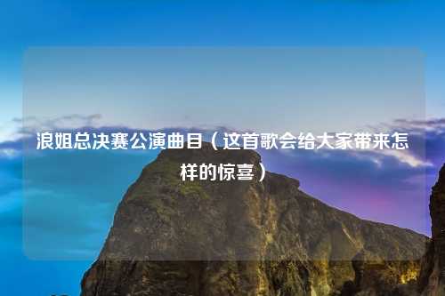 浪姐总决赛公演曲目（这首歌会给大家带来怎样的惊喜）