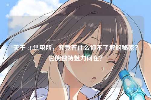 关于 cf 供电所，究竟有什么你不了解的秘密？它的独特魅力何在？