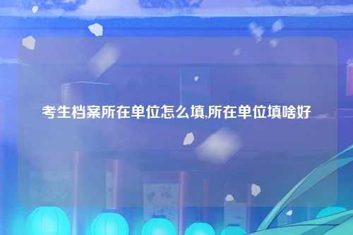 考生档案所在单位怎么填,所在单位填啥好