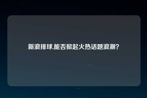 新浪排球,能否掀起火热话题浪潮？