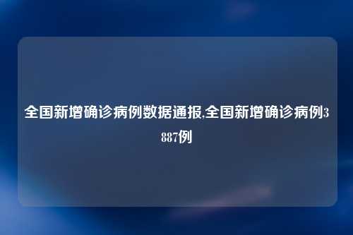 全国新增确诊病例数据通报,全国新增确诊病例3887例