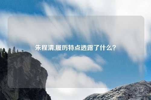 朱程清,履历特点透露了什么？