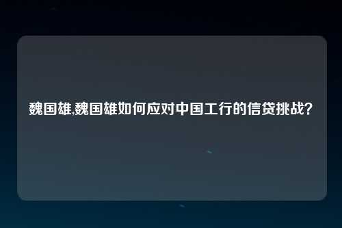 魏国雄,魏国雄如何应对中国工行的信贷挑战？