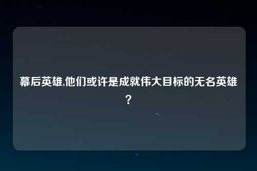 幕后英雄,他们或许是成就伟大目标的无名英雄？