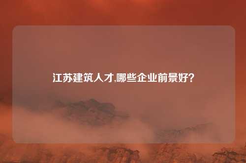 江苏建筑人才,哪些企业前景好？