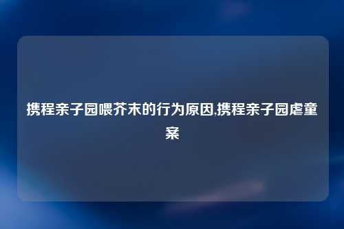 携程亲子园喂芥末的行为原因,携程亲子园虐童案
