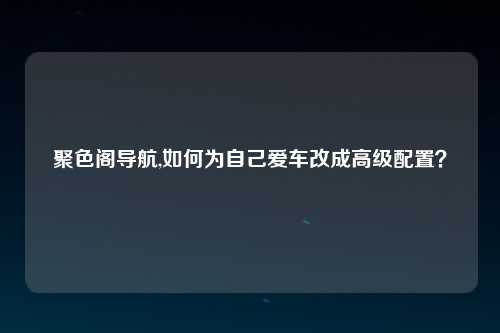 聚色阁导航,如何为自己爱车改成高级配置？