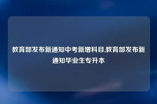 教育部发布新通知中考新增科目,教育部发布新通知毕业生专升本