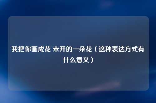 我把你画成花 未开的一朵花（这种表达方式有什么意义）