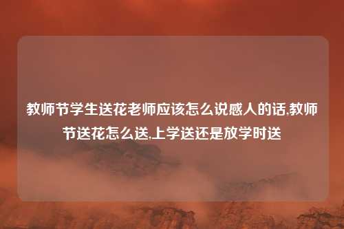教师节学生送花老师应该怎么说感人的话,教师节送花怎么送,上学送还是放学时送