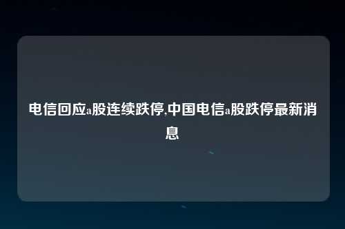 电信回应a股连续跌停,中国电信a股跌停最新消息