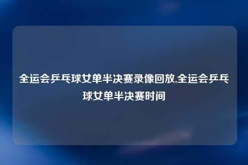 全运会乒乓球女单半决赛录像回放,全运会乒乓球女单半决赛时间