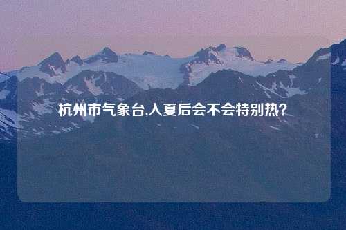 杭州市气象台,入夏后会不会特别热？