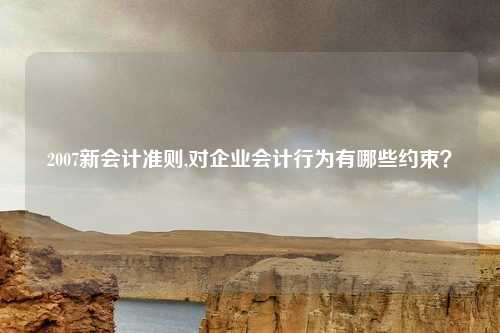 2007新会计准则,对企业会计行为有哪些约束？