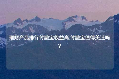 理财产品排行付融宝收益高,付融宝值得关注吗？