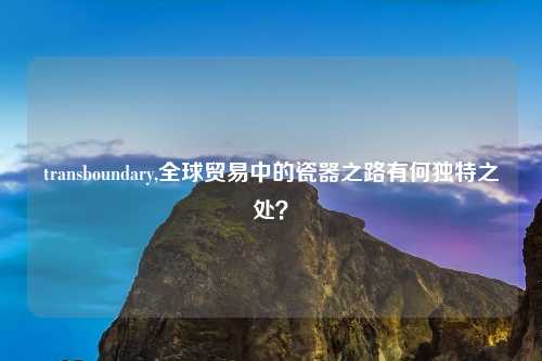 transboundary,全球贸易中的瓷器之路有何独特之处？