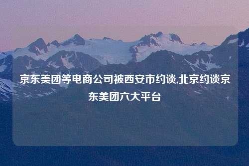 京东美团等电商公司被西安市约谈,北京约谈京东美团六大平台